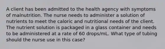 A client has been admitted to the health agency with symptoms of malnutrition. The nurse needs to administer a solution of nutrients to meet the caloric and nutritional needs of the client. The nutrient solution is packaged in a glass container and needs to be administered at a rate of 60 drops/mL. What type of tubing should the nurse use in this case?