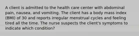 A client is admitted to the health care center with abdominal pain, nausea, and vomiting. The client has a body mass index (BMI) of 30 and reports irregular menstrual cycles and feeling tired all the time. The nurse suspects the client's symptoms to indicate which condition?