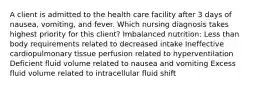 A client is admitted to the health care facility after 3 days of nausea, vomiting, and fever. Which nursing diagnosis takes highest priority for this client? Imbalanced nutrition: Less than body requirements related to decreased intake Ineffective cardiopulmonary tissue perfusion related to hyperventilation Deficient fluid volume related to nausea and vomiting Excess fluid volume related to intracellular fluid shift