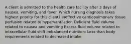 A client is admitted to the health care facility after 3 days of nausea, vomiting, and fever. Which nursing diagnosis takes highest priority for this client? Ineffective cardiopulmonary tissue perfusion related to hyperventilation Deficient fluid volume related to nausea and vomiting Excess fluid volume related to intracellular fluid shift Imbalanced nutrition: Less than body requirements related to decreased intake