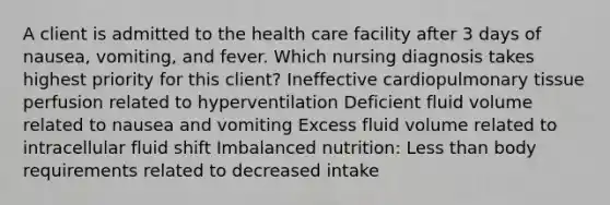 A client is admitted to the health care facility after 3 days of nausea, vomiting, and fever. Which nursing diagnosis takes highest priority for this client? Ineffective cardiopulmonary tissue perfusion related to hyperventilation Deficient fluid volume related to nausea and vomiting Excess fluid volume related to intracellular fluid shift Imbalanced nutrition: Less than body requirements related to decreased intake