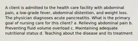 A client is admitted to the health care facility with abdominal pain, a low-grade fever, abdominal distention, and weight loss. The physician diagnoses acute pancreatitis. What is the primary goal of nursing care for this client? a. Relieving abdominal pain b. Preventing fluid volume overload c. Maintaining adequate nutritional status d. Teaching about the disease and its treatment