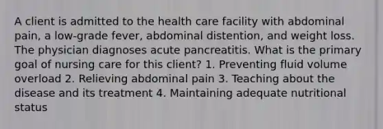 A client is admitted to the health care facility with abdominal pain, a low-grade fever, abdominal distention, and weight loss. The physician diagnoses acute pancreatitis. What is the primary goal of nursing care for this client? 1. Preventing fluid volume overload 2. Relieving abdominal pain 3. Teaching about the disease and its treatment 4. Maintaining adequate nutritional status