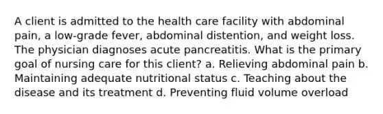 A client is admitted to the health care facility with abdominal pain, a low-grade fever, abdominal distention, and weight loss. The physician diagnoses acute pancreatitis. What is the primary goal of nursing care for this client? a. Relieving abdominal pain b. Maintaining adequate nutritional status c. Teaching about the disease and its treatment d. Preventing fluid volume overload