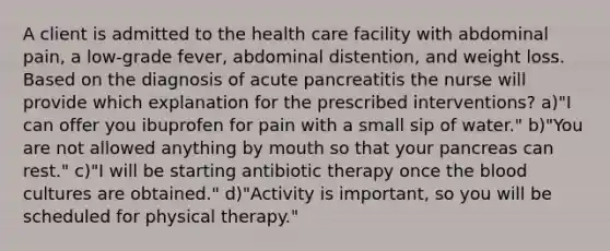 A client is admitted to the health care facility with abdominal pain, a low-grade fever, abdominal distention, and weight loss. Based on the diagnosis of acute pancreatitis the nurse will provide which explanation for the prescribed interventions? a)"I can offer you ibuprofen for pain with a small sip of water." b)"You are not allowed anything by mouth so that your pancreas can rest." c)"I will be starting antibiotic therapy once the blood cultures are obtained." d)"Activity is important, so you will be scheduled for physical therapy."