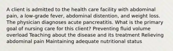 A client is admitted to the health care facility with abdominal pain, a low-grade fever, abdominal distention, and weight loss. The physician diagnoses acute pancreatitis. What is the primary goal of nursing care for this client? Preventing fluid volume overload Teaching about the disease and its treatment Relieving abdominal pain Maintaining adequate nutritional status