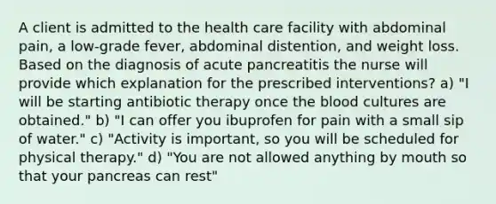 A client is admitted to the health care facility with abdominal pain, a low-grade fever, abdominal distention, and weight loss. Based on the diagnosis of acute pancreatitis the nurse will provide which explanation for the prescribed interventions? a) "I will be starting antibiotic therapy once the blood cultures are obtained." b) "I can offer you ibuprofen for pain with a small sip of water." c) "Activity is important, so you will be scheduled for physical therapy." d) "You are not allowed anything by mouth so that your pancreas can rest"