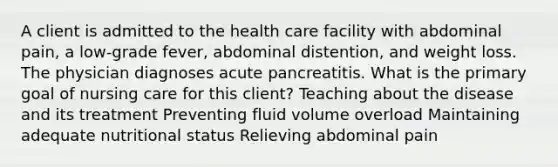 A client is admitted to the health care facility with abdominal pain, a low-grade fever, abdominal distention, and weight loss. The physician diagnoses acute pancreatitis. What is the primary goal of nursing care for this client? Teaching about the disease and its treatment Preventing fluid volume overload Maintaining adequate nutritional status Relieving abdominal pain