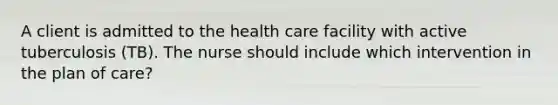 A client is admitted to the health care facility with active tuberculosis (TB). The nurse should include which intervention in the plan of care?