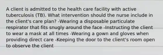 A client is admitted to the health care facility with active tuberculosis (TB). What intervention should the nurse include in the client's care plan? -Wearing a disposable particulate respirator that fits snugly around the face -Instructing the client to wear a mask at all times -Wearing a gown and gloves when providing direct care -Keeping the door to the client's room open to observe the client