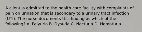 A client is admitted to the health care facility with complaints of pain on urination that is secondary to a urinary tract infection (UTI). The nurse documents this finding as which of the following? A. Polyuria B. Dysuria C. Nocturia D. Hematuria