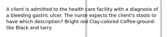 A client is admitted to the health care facility with a diagnosis of a bleeding gastric ulcer. The nurse expects the client's stools to have which description? Bright red Clay-colored Coffee-ground-like Black and tarry