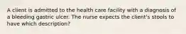 A client is admitted to the health care facility with a diagnosis of a bleeding gastric ulcer. The nurse expects the client's stools to have which description?