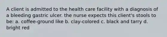 A client is admitted to the health care facility with a diagnosis of a bleeding gastric ulcer. the nurse expects this client's stools to be: a. coffee-ground like b. clay-colored c. black and tarry d. bright red