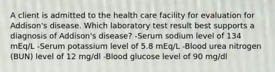 A client is admitted to the health care facility for evaluation for Addison's disease. Which laboratory test result best supports a diagnosis of Addison's disease? -Serum sodium level of 134 mEq/L -Serum potassium level of 5.8 mEq/L -Blood urea nitrogen (BUN) level of 12 mg/dl -Blood glucose level of 90 mg/dl