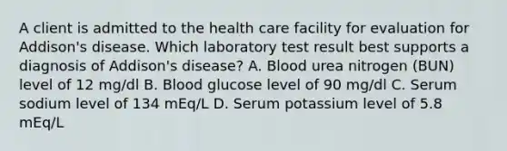 A client is admitted to the health care facility for evaluation for Addison's disease. Which laboratory test result best supports a diagnosis of Addison's disease? A. Blood urea nitrogen (BUN) level of 12 mg/dl B. Blood glucose level of 90 mg/dl C. Serum sodium level of 134 mEq/L D. Serum potassium level of 5.8 mEq/L