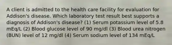 A client is admitted to the health care facility for evaluation for Addison's disease. Which laboratory test result best supports a diagnosis of Addison's disease? (1) Serum potassium level of 5.8 mEq/L (2) Blood glucose level of 90 mg/dl (3) Blood urea nitrogen (BUN) level of 12 mg/dl (4) Serum sodium level of 134 mEq/L