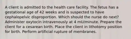 A client is admitted to the health care facility. The fetus has a gestational age of 42 weeks and is suspected to have cephalopelvic disproportion. Which should the nurse do next? Administer oxytocin intravenously at 4 mU/minute. Prepare the client for a cesarean birth. Place the client in lithotomy position for birth. Perform artificial rupture of membranes.