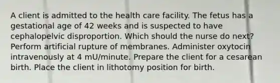 A client is admitted to the health care facility. The fetus has a gestational age of 42 weeks and is suspected to have cephalopelvic disproportion. Which should the nurse do next? Perform artificial rupture of membranes. Administer oxytocin intravenously at 4 mU/minute. Prepare the client for a cesarean birth. Place the client in lithotomy position for birth.