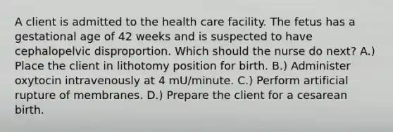 A client is admitted to the health care facility. The fetus has a gestational age of 42 weeks and is suspected to have cephalopelvic disproportion. Which should the nurse do next? A.) Place the client in lithotomy position for birth. B.) Administer oxytocin intravenously at 4 mU/minute. C.) Perform artificial rupture of membranes. D.) Prepare the client for a cesarean birth.