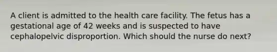 A client is admitted to the health care facility. The fetus has a gestational age of 42 weeks and is suspected to have cephalopelvic disproportion. Which should the nurse do next?