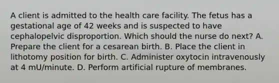 A client is admitted to the health care facility. The fetus has a gestational age of 42 weeks and is suspected to have cephalopelvic disproportion. Which should the nurse do next? A. Prepare the client for a cesarean birth. B. Place the client in lithotomy position for birth. C. Administer oxytocin intravenously at 4 mU/minute. D. Perform artificial rupture of membranes.