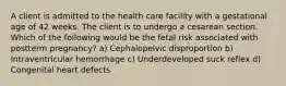 A client is admitted to the health care facility with a gestational age of 42 weeks. The client is to undergo a cesarean section. Which of the following would be the fetal risk associated with postterm pregnancy? a) Cephalopelvic disproportion b) Intraventricular hemorrhage c) Underdeveloped suck reflex d) Congenital heart defects
