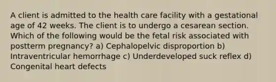 A client is admitted to the health care facility with a gestational age of 42 weeks. The client is to undergo a cesarean section. Which of the following would be the fetal risk associated with postterm pregnancy? a) Cephalopelvic disproportion b) Intraventricular hemorrhage c) Underdeveloped suck reflex d) Congenital heart defects