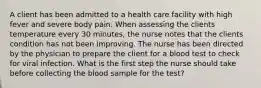 A client has been admitted to a health care facility with high fever and severe body pain. When assessing the clients temperature every 30 minutes, the nurse notes that the clients condition has not been improving. The nurse has been directed by the physician to prepare the client for a blood test to check for viral infection. What is the first step the nurse should take before collecting the blood sample for the test?