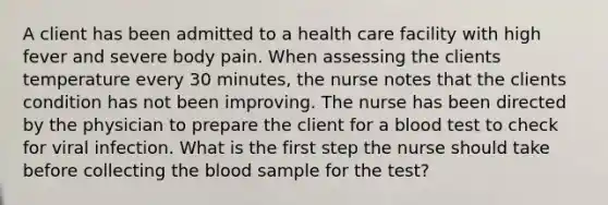 A client has been admitted to a health care facility with high fever and severe body pain. When assessing the clients temperature every 30 minutes, the nurse notes that the clients condition has not been improving. The nurse has been directed by the physician to prepare the client for a blood test to check for viral infection. What is the first step the nurse should take before collecting the blood sample for the test?