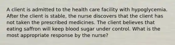 A client is admitted to the health care facility with hypoglycemia. After the client is stable, the nurse discovers that the client has not taken the prescribed medicines. The client believes that eating saffron will keep blood sugar under control. What is the most appropriate response by the nurse?