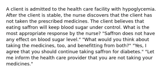 A client is admitted to the health care facility with hypoglycemia. After the client is stable, the nurse discovers that the client has not taken the prescribed medicines. The client believes that eating saffron will keep blood sugar under control. What is the most appropriate response by the nurse? "Saffron does not have any effect on blood sugar level." "What would you think about taking the medicines, too, and benefitting from both?" "Yes, I agree that you should continue taking saffron for diabetes." "Let me inform the health care provider that you are not taking your medicines."