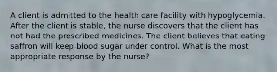 A client is admitted to the health care facility with hypoglycemia. After the client is stable, the nurse discovers that the client has not had the prescribed medicines. The client believes that eating saffron will keep blood sugar under control. What is the most appropriate response by the nurse?