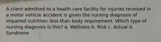 A client admitted to a health care facility for injuries received in a motor vehicle accident is given the nursing diagnosis of impaired nutrition: less than body requirement. Which type of nursing diagnosis is this? a. Wellness b. Risk c. Actual d. Syndrome