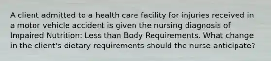 A client admitted to a health care facility for injuries received in a motor vehicle accident is given the nursing diagnosis of Impaired Nutrition: Less than Body Requirements. What change in the client's dietary requirements should the nurse anticipate?