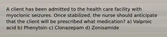 A client has been admitted to the health care facility with myoclonic seizures. Once stabilized, the nurse should anticipate that the client will be prescribed what medication? a) Valproic acid b) Phenytoin c) Clonazepam d) Zonisamide