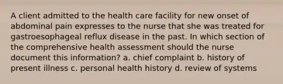 A client admitted to the health care facility for new onset of abdominal pain expresses to the nurse that she was treated for gastroesophageal reflux disease in the past. In which section of the comprehensive health assessment should the nurse document this information? a. chief complaint b. history of present illness c. personal health history d. review of systems