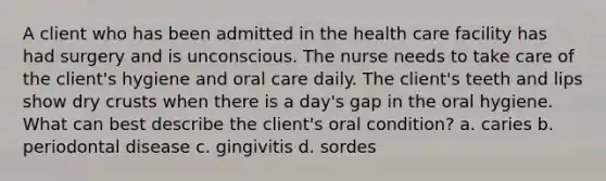 A client who has been admitted in the health care facility has had surgery and is unconscious. The nurse needs to take care of the client's hygiene and oral care daily. The client's teeth and lips show dry crusts when there is a day's gap in the oral hygiene. What can best describe the client's oral condition? a. caries b. periodontal disease c. gingivitis d. sordes