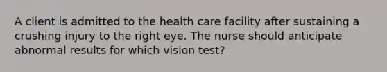 A client is admitted to the health care facility after sustaining a crushing injury to the right eye. The nurse should anticipate abnormal results for which vision test?