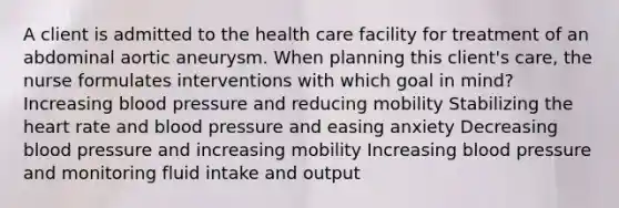 A client is admitted to the health care facility for treatment of an abdominal aortic aneurysm. When planning this client's care, the nurse formulates interventions with which goal in mind? Increasing blood pressure and reducing mobility Stabilizing the heart rate and blood pressure and easing anxiety Decreasing blood pressure and increasing mobility Increasing blood pressure and monitoring fluid intake and output