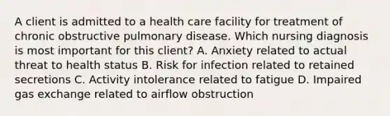 A client is admitted to a health care facility for treatment of chronic obstructive pulmonary disease. Which nursing diagnosis is most important for this client? A. Anxiety related to actual threat to health status B. Risk for infection related to retained secretions C. Activity intolerance related to fatigue D. Impaired gas exchange related to airflow obstruction