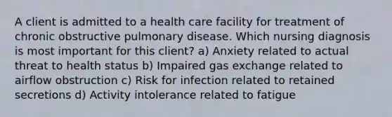 A client is admitted to a health care facility for treatment of chronic obstructive pulmonary disease. Which nursing diagnosis is most important for this client? a) Anxiety related to actual threat to health status b) Impaired <a href='https://www.questionai.com/knowledge/kU8LNOksTA-gas-exchange' class='anchor-knowledge'>gas exchange</a> related to airflow obstruction c) Risk for infection related to retained secretions d) Activity intolerance related to fatigue