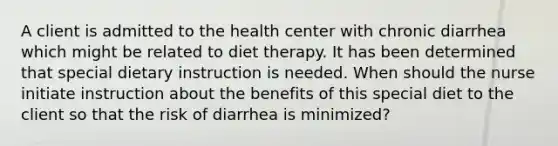 A client is admitted to the health center with chronic diarrhea which might be related to diet therapy. It has been determined that special dietary instruction is needed. When should the nurse initiate instruction about the benefits of this special diet to the client so that the risk of diarrhea is minimized?