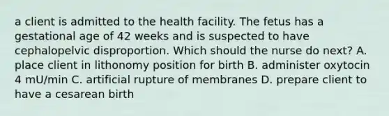 a client is admitted to the health facility. The fetus has a gestational age of 42 weeks and is suspected to have cephalopelvic disproportion. Which should the nurse do next? A. place client in lithonomy position for birth B. administer oxytocin 4 mU/min C. artificial rupture of membranes D. prepare client to have a cesarean birth