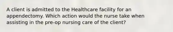 A client is admitted to the Healthcare facility for an appendectomy. Which action would the nurse take when assisting in the pre-op nursing care of the client?