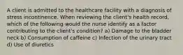 A client is admitted to the healthcare facility with a diagnosis of stress incontinence. When reviewing the client's health record, which of the following would the nurse identify as a factor contributing to the client's condition? a) Damage to the bladder neck b) Consumption of caffeine c) Infection of the urinary tract d) Use of diuretics