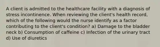 A client is admitted to the healthcare facility with a diagnosis of stress incontinence. When reviewing the client's health record, which of the following would the nurse identify as a factor contributing to the client's condition? a) Damage to the bladder neck b) Consumption of caffeine c) Infection of the urinary tract d) Use of diuretics