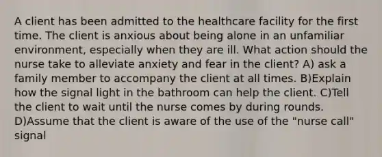 A client has been admitted to the healthcare facility for the first time. The client is anxious about being alone in an unfamiliar environment, especially when they are ill. What action should the nurse take to alleviate anxiety and fear in the client? A) ask a family member to accompany the client at all times. B)Explain how the signal light in the bathroom can help the client. C)Tell the client to wait until the nurse comes by during rounds. D)Assume that the client is aware of the use of the "nurse call" signal