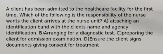 A client has been admitted to the healthcare facility for the first time. Which of the following is the responsibility of the nurse wants the client arrives at the nurse unit? A) attaching an identification band with the clients name and agency identification. B)Arranging for a diagnostic test. C)preparing the client for admission examination. D)Ensure the client signs documents giving consent for treatment