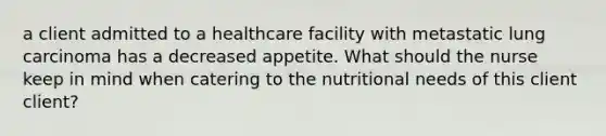 a client admitted to a healthcare facility with metastatic lung carcinoma has a decreased appetite. What should the nurse keep in mind when catering to the nutritional needs of this client client?